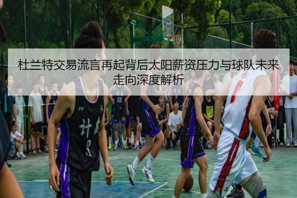 杜兰特交易流言再起背后太阳薪资压力与球队未来走向深度解析