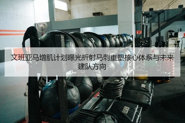 文班亚马增肌计划曝光折射马刺重塑核心体系与未来建队方向
