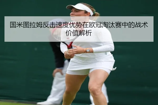 国米图拉姆反击速度优势在欧冠淘汰赛中的战术价值解析（okooo）